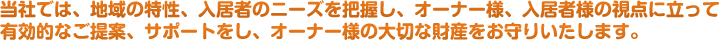 当社では、地域の特性、入居者のニーズを把握し、オーナー様、入居者様の視点に立って有効的なご提案、サポートをし、オーナー様の大切な財産をお守りいたします。